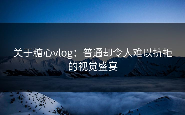 关于糖心vlog：普通却令人难以抗拒的视觉盛宴
