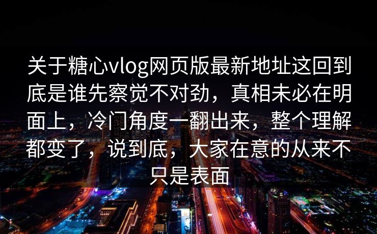 关于糖心vlog网页版最新地址这回到底是谁先察觉不对劲，真相未必在明面上，冷门角度一翻出来，整个理解都变了，说到底，大家在意的从来不只是表面