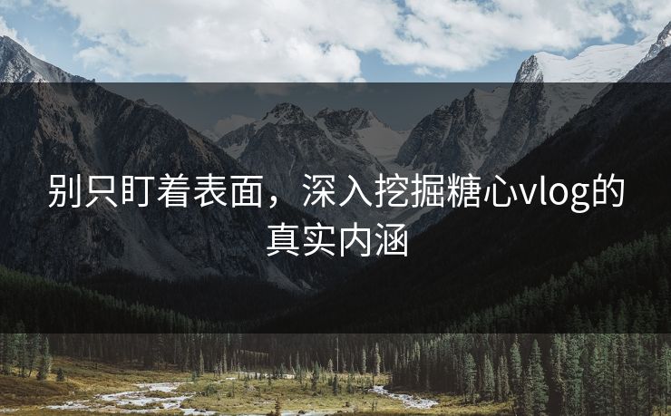 别只盯着表面，深入挖掘糖心vlog的真实内涵  第1张