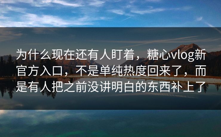 为什么现在还有人盯着，糖心vlog新官方入口，不是单纯热度回来了，而是有人把之前没讲明白的东西补上了