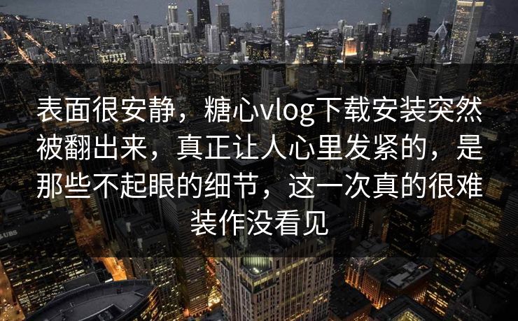表面很安静，糖心vlog下载安装突然被翻出来，真正让人心里发紧的，是那些不起眼的细节，这一次真的很难装作没看见