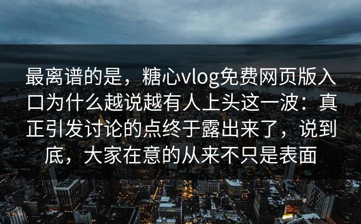 最离谱的是，糖心vlog免费网页版入口为什么越说越有人上头这一波：真正引发讨论的点终于露出来了，说到底，大家在意的从来不只是表面