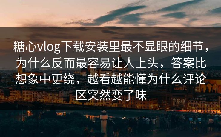 糖心vlog下载安装里最不显眼的细节，为什么反而最容易让人上头，答案比想象中更绕，越看越能懂为什么评论区突然变了味