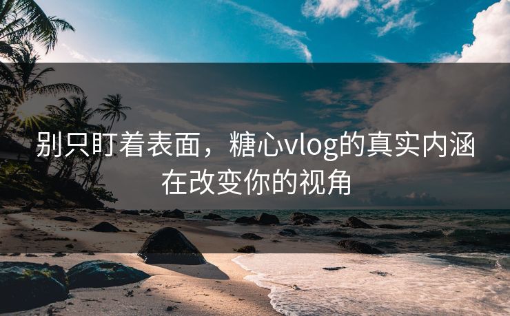 别只盯着表面，糖心vlog的真实内涵在改变你的视角
