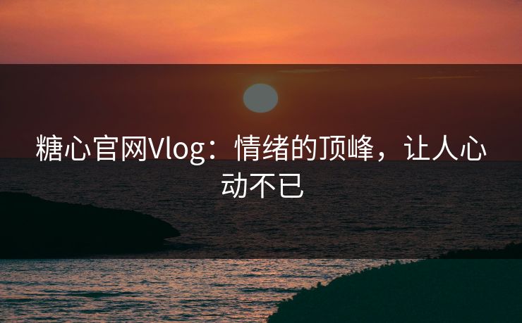 糖心官网Vlog：情绪的顶峰，让人心动不已