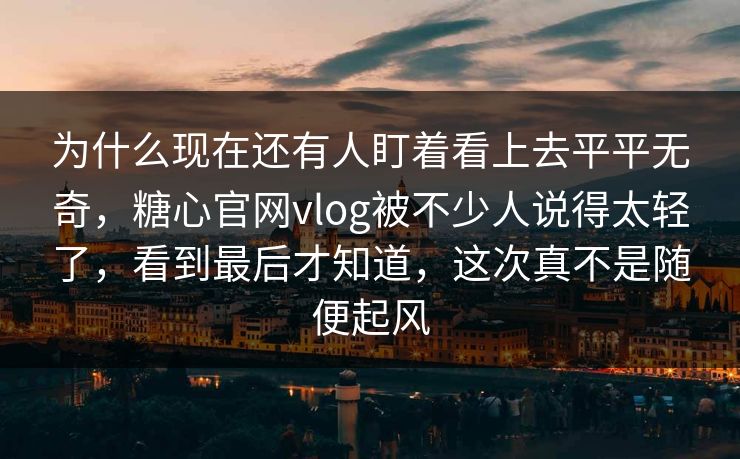 为什么现在还有人盯着看上去平平无奇，糖心官网vlog被不少人说得太轻了，看到最后才知道，这次真不是随便起风