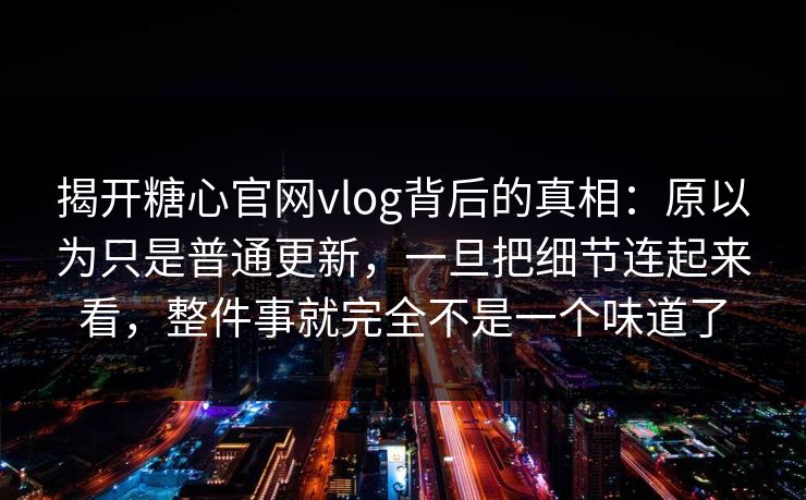 揭开糖心官网vlog背后的真相：原以为只是普通更新，一旦把细节连起来看，整件事就完全不是一个味道了