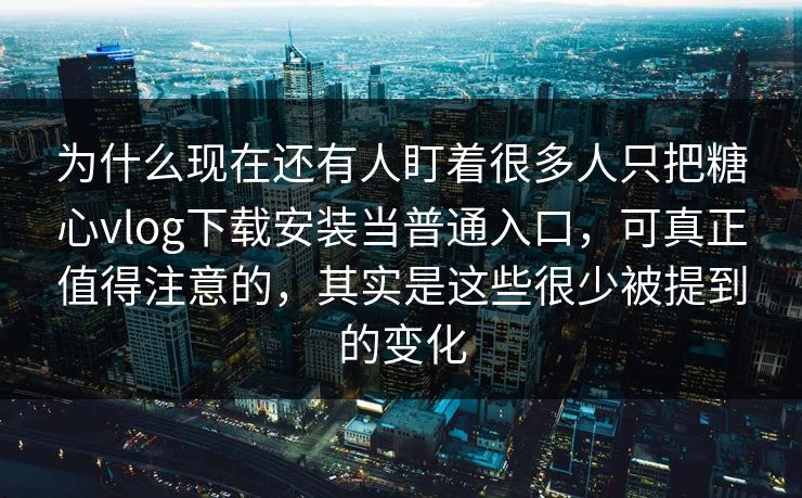 为什么现在还有人盯着很多人只把糖心vlog下载安装当普通入口，可真正值得注意的，其实是这些很少被提到的变化