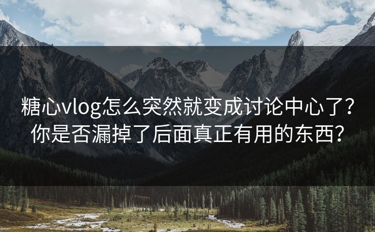 糖心vlog怎么突然就变成讨论中心了？你是否漏掉了后面真正有用的东西？