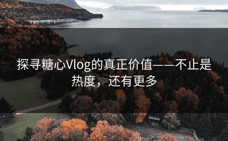 探寻糖心Vlog的真正价值——不止是热度，还有更多