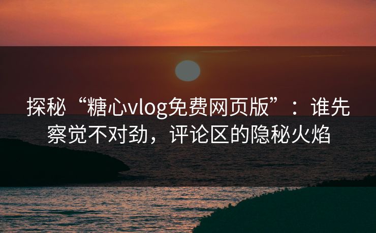 探秘“糖心vlog免费网页版”：谁先察觉不对劲，评论区的隐秘火焰  第1张