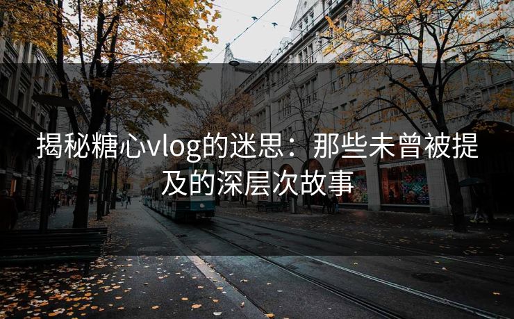 揭秘糖心vlog的迷思：那些未曾被提及的深层次故事
