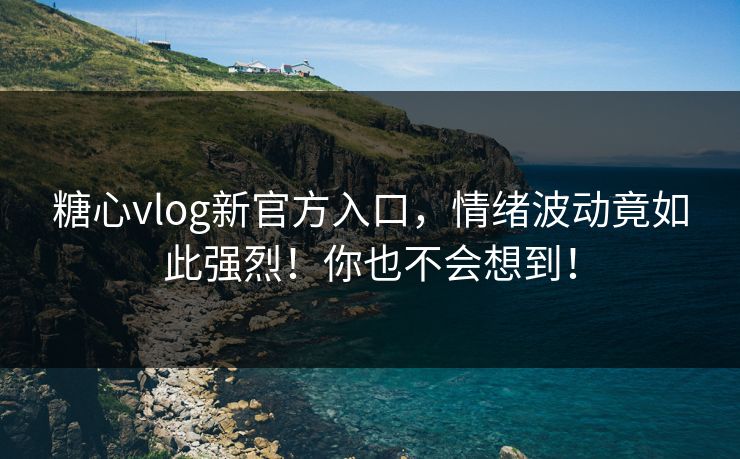 糖心vlog新官方入口，情绪波动竟如此强烈！你也不会想到！
