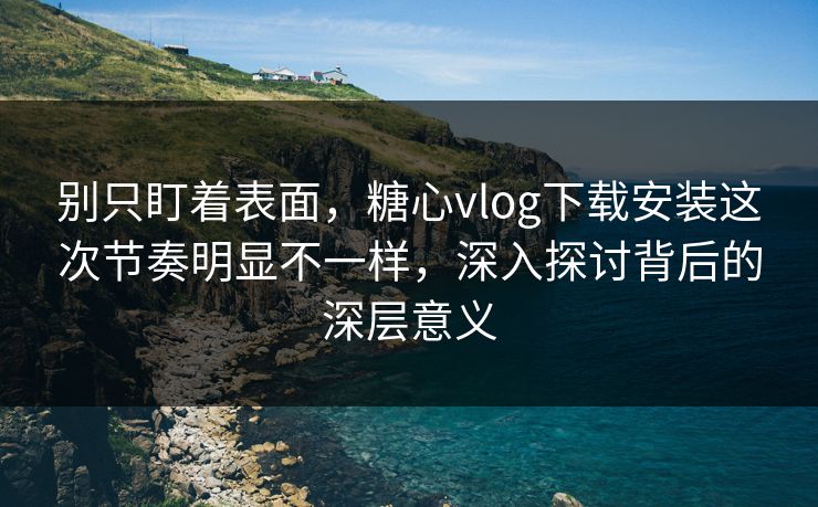 别只盯着表面,糖心vlog下载安装这次节奏明显不一样,深入探讨背后的深层意义