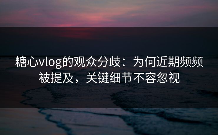 糖心vlog的观众分歧：为何近期频频被提及，关键细节不容忽视