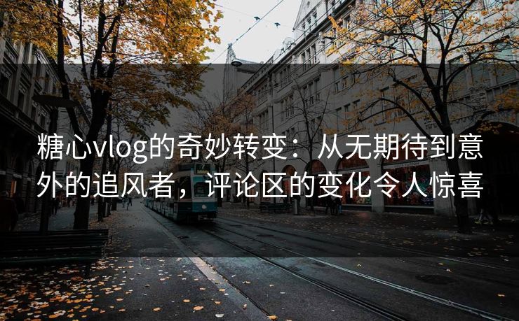 糖心vlog的奇妙转变：从无期待到意外的追风者，评论区的变化令人惊喜