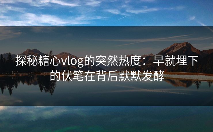 探秘糖心vlog的突然热度：早就埋下的伏笔在背后默默发酵