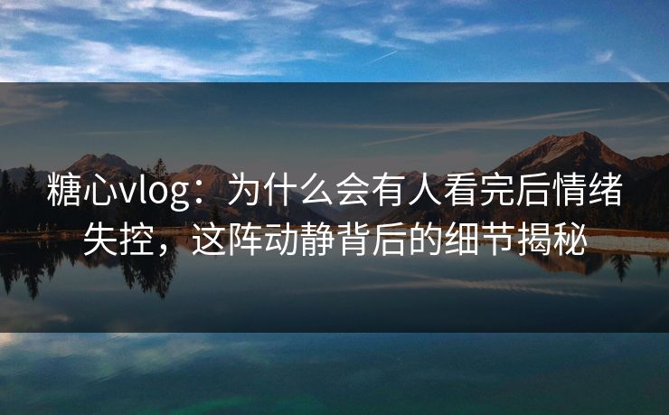 糖心vlog：为什么会有人看完后情绪失控，这阵动静背后的细节揭秘