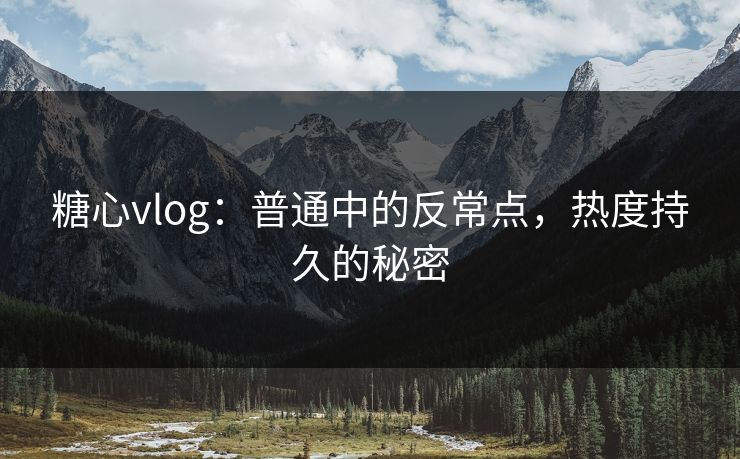 糖心vlog：普通中的反常点，热度持久的秘密