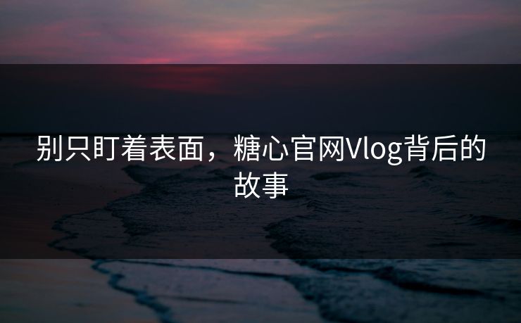 别只盯着表面，糖心官网Vlog背后的故事