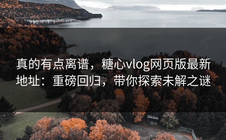 真的有点离谱，糖心vlog网页版最新地址：重磅回归，带你探索未解之谜