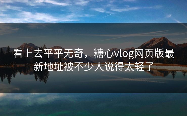 看上去平平无奇，糖心vlog网页版最新地址被不少人说得太轻了