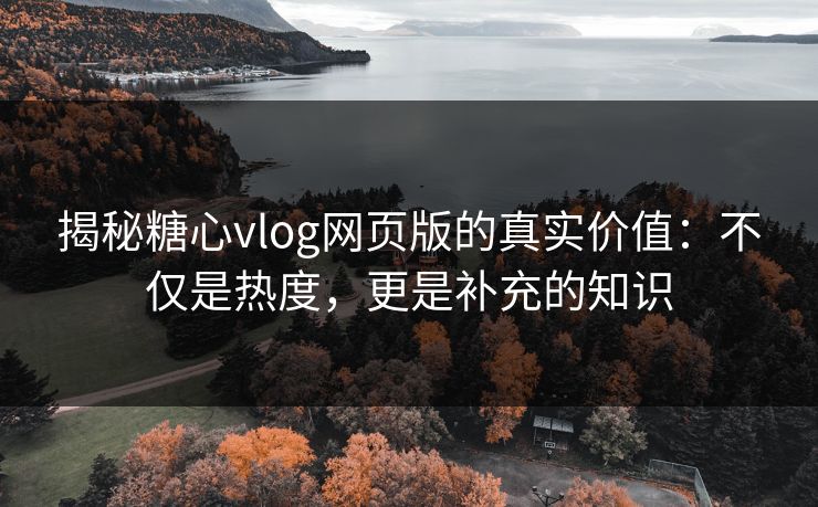 揭秘糖心vlog网页版的真实价值：不仅是热度，更是补充的知识