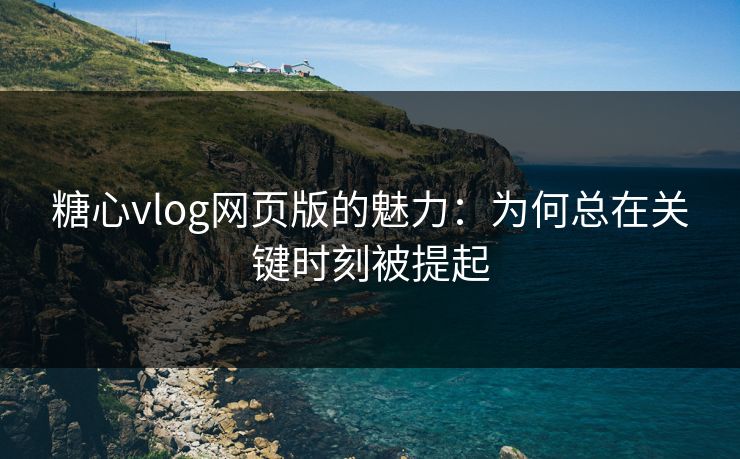 糖心vlog网页版的魅力：为何总在关键时刻被提起