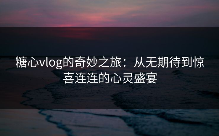 糖心vlog的奇妙之旅：从无期待到惊喜连连的心灵盛宴