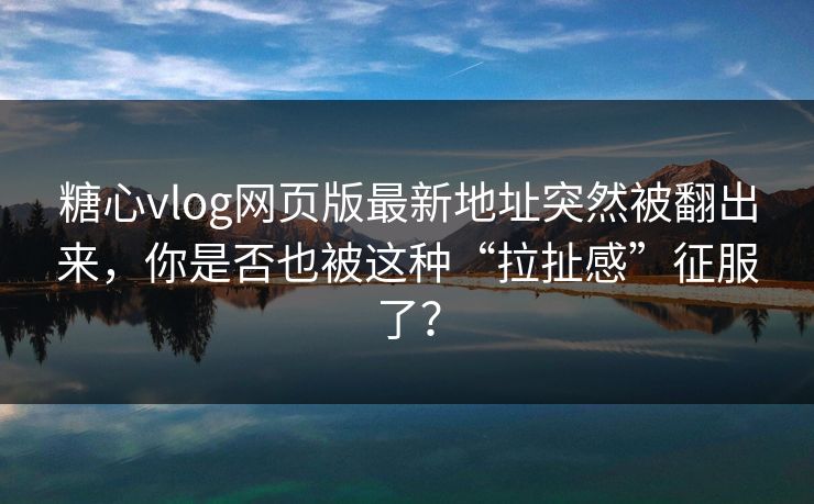 糖心vlog网页版最新地址突然被翻出来，你是否也被这种“拉扯感”征服了？