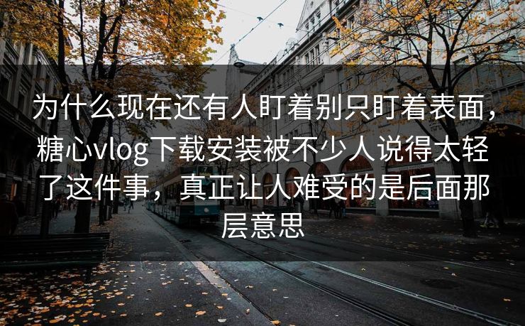 为什么现在还有人盯着别只盯着表面，糖心vlog下载安装被不少人说得太轻了这件事，真正让人难受的是后面那层意思