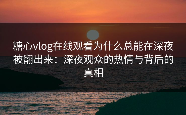 糖心vlog在线观看为什么总能在深夜被翻出来：深夜观众的热情与背后的真相