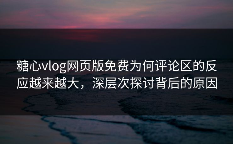 糖心vlog网页版免费为何评论区的反应越来越大，深层次探讨背后的原因