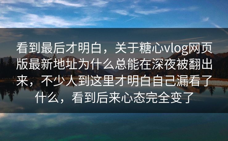 看到最后才明白，关于糖心vlog网页版最新地址为什么总能在深夜被翻出来，不少人到这里才明白自己漏看了什么，看到后来心态完全变了  第1张