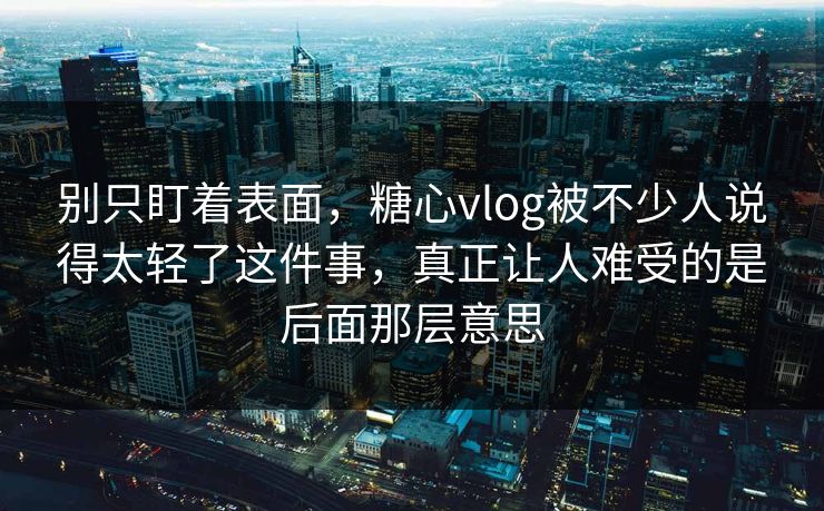 别只盯着表面，糖心vlog被不少人说得太轻了这件事，真正让人难受的是后面那层意思