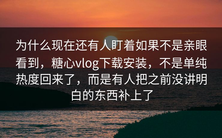 为什么现在还有人盯着如果不是亲眼看到,糖心vlog下载安装,不是单纯热度回来了,而是有人把之前没讲明白的东西补上了