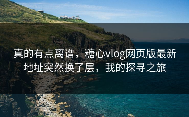 真的有点离谱，糖心vlog网页版最新地址突然换了层，我的探寻之旅