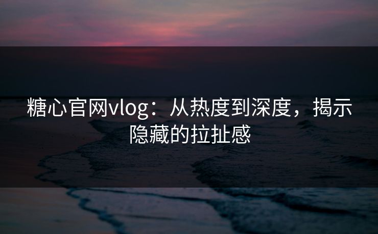 糖心官网vlog：从热度到深度，揭示隐藏的拉扯感