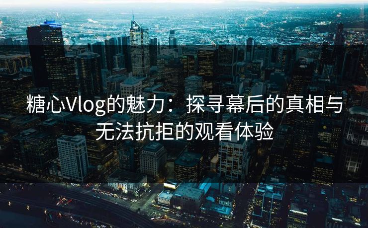 糖心Vlog的魅力：探寻幕后的真相与无法抗拒的观看体验  第1张