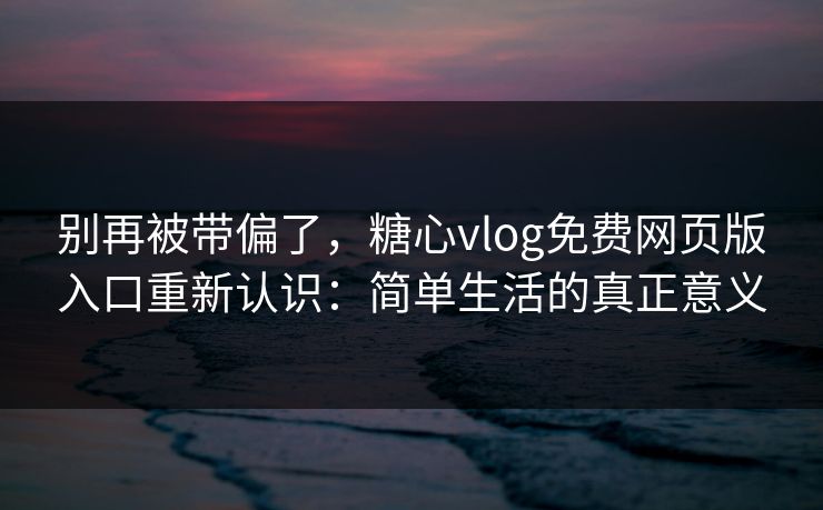 别再被带偏了,糖心vlog免费网页版入口重新认识:简单生活的真正意义