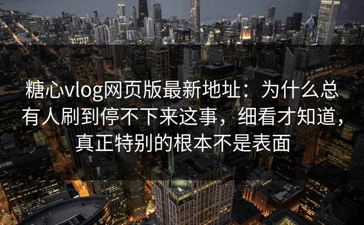 糖心vlog网页版最新地址：为什么总有人刷到停不下来这事，细看才知道，真正特别的根本不是表面