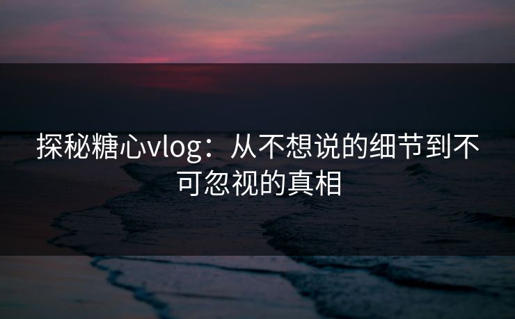 探秘糖心vlog：从不想说的细节到不可忽视的真相