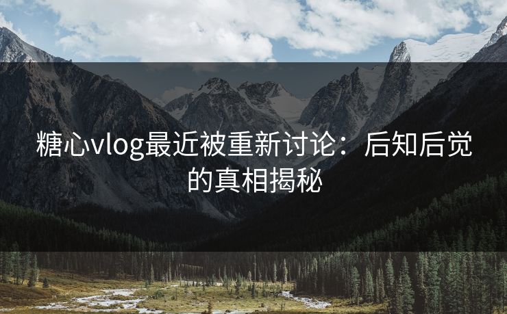 糖心vlog最近被重新讨论：后知后觉的真相揭秘  第1张