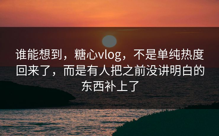 谁能想到，糖心vlog，不是单纯热度回来了，而是有人把之前没讲明白的东西补上了