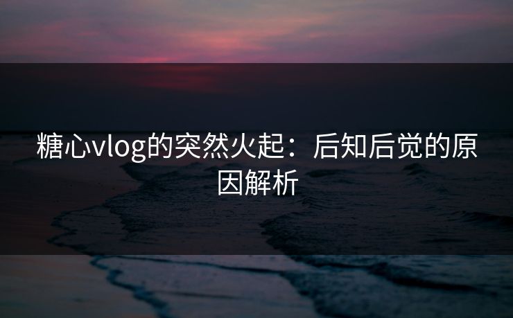 糖心vlog的突然火起:后知后觉的原因解析