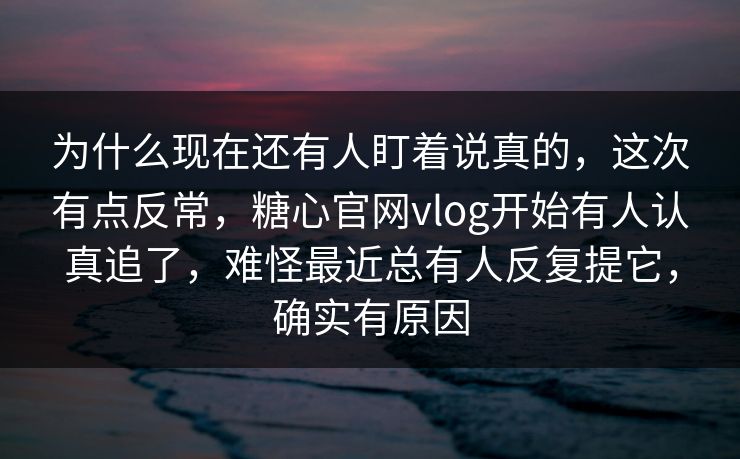 为什么现在还有人盯着说真的,这次有点反常,糖心官网vlog开始有人认真追了,难怪最近总有人反复提它,确实有原因