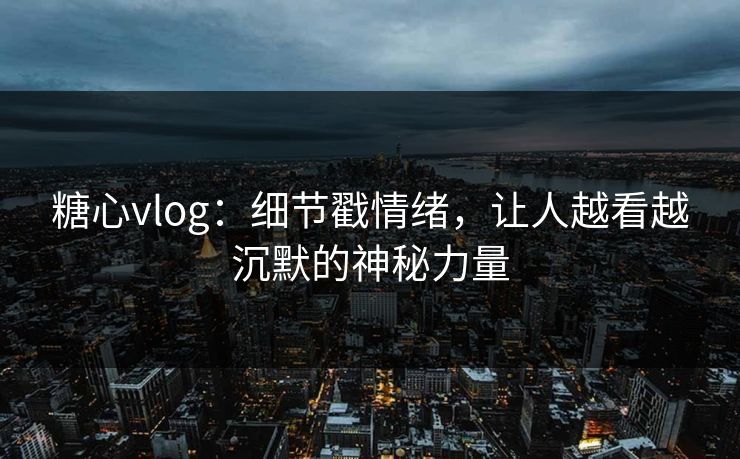 糖心vlog：细节戳情绪，让人越看越沉默的神秘力量