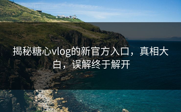 揭秘糖心vlog的新官方入口，真相大白，误解终于解开