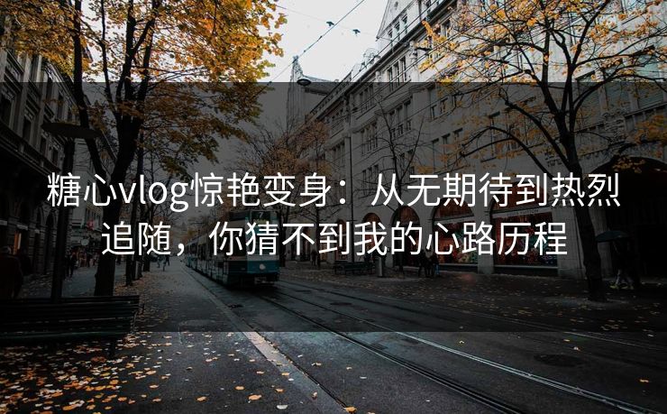 糖心vlog惊艳变身:从无期待到热烈追随,你猜不到我的心路历程