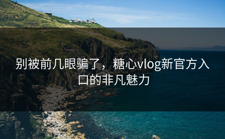 别被前几眼骗了,糖心vlog新官方入口的非凡魅力